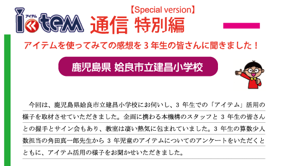 鹿児島県姶良市立建昌小学校 「アイテムを使ってみての感想を3年生の皆さんに聞きました！」。今回は、鹿児島県姶良市立建昌小学校にお伺いし、3年生での「アイテム」活用の様子を取材させていただきました。企画に携わる本機構のスタッフと3年生の皆さんとの握手とサイン会もあり、教室は凄い熱気に包まれていました。3年生の算数少人数担当の角田真一郎先生から3年児童のアイテムについてのアンケートをいただくとともに、アイテム活用の様子をお聞かせいただきました。鹿児島県姶良市立建昌小学校。